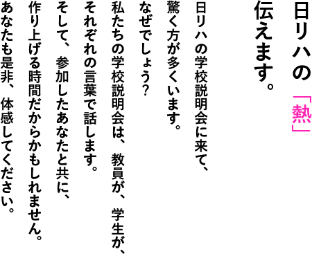 日リハの「熱」伝えます。日リハの学校説明会に来て、驚く方が多くいます。なぜでしょう?私たちの学校説明会は、教員が、学生が、それぞれの言葉で話します。そして、参加したあなたと共に、作り上げる時間だからかもしれません。あなたも是非、体感してください。